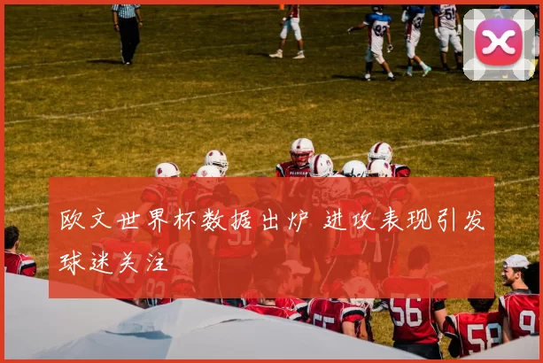欧文世界杯数据出炉 进攻表现引发球迷关注