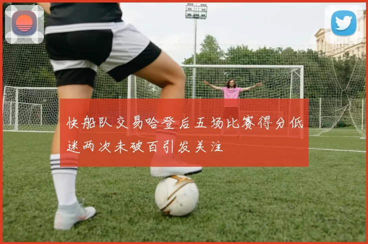 快船队交易哈登后五场比赛得分低迷两次未破百引发关注