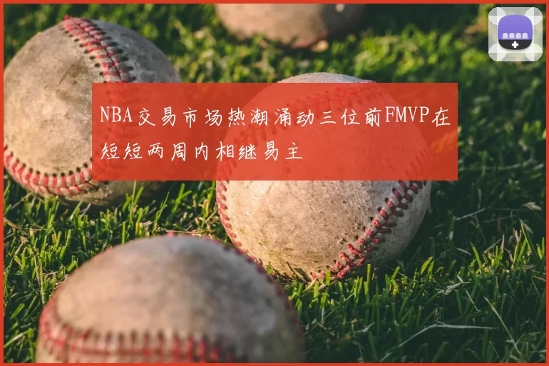 NBA交易市场热潮涌动三位前FMVP在短短两周内相继易主