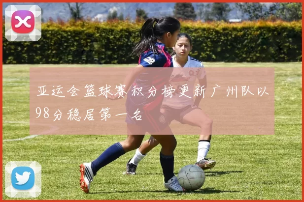 亚运会篮球赛积分榜更新广州队以98分稳居第一名