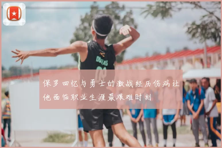 保罗回忆与勇士的激战经历伤病让他面临职业生涯最艰难时刻