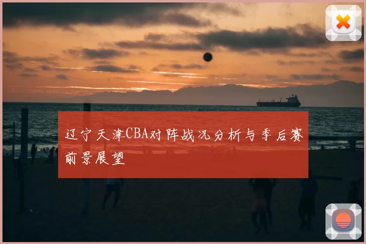 辽宁天津CBA对阵战况分析与季后赛前景展望