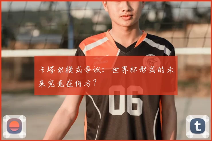 卡塔尔模式争议:世界杯形式的未来究竟在何方?