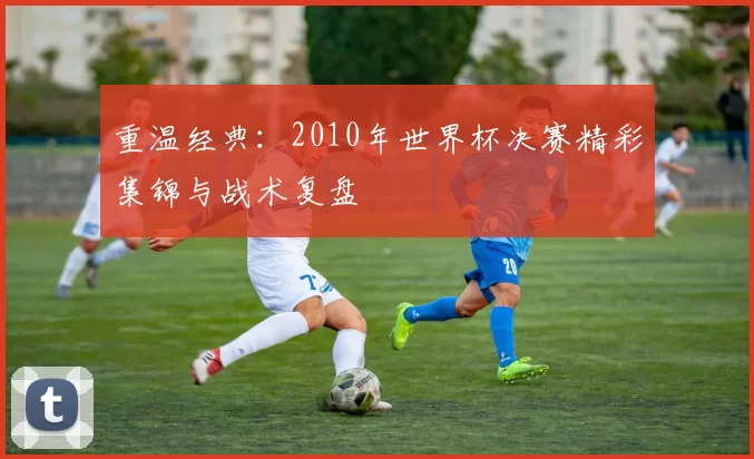 重温经典：2010年世界杯决赛精彩集锦与战术复盘