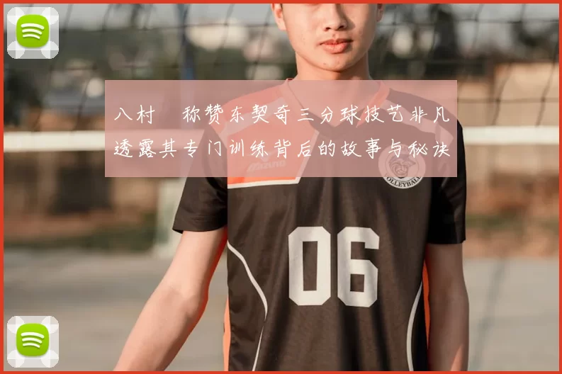 八村塁称赞东契奇三分球技艺非凡透露其专门训练背后的故事与秘诀