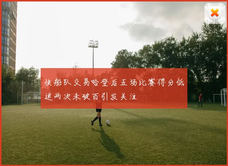 快船队交易哈登后五场比赛得分低迷两次未破百引发关注