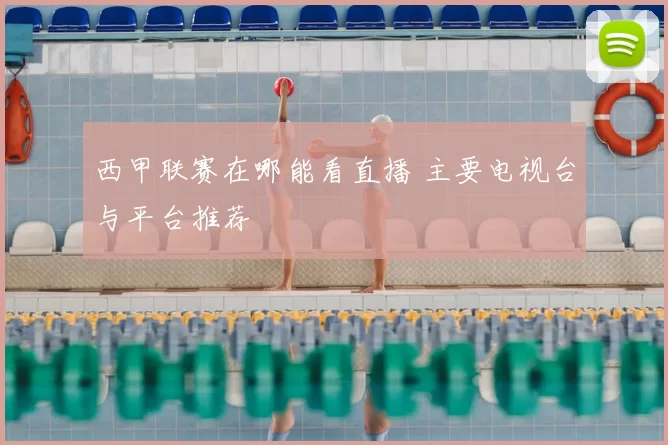西甲联赛在哪能看直播 主要电视台与平台推荐