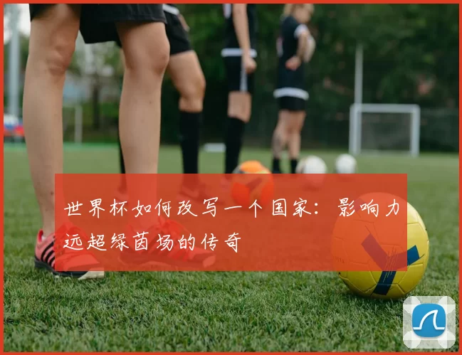 世界杯如何改写一个国家:影响力远超绿茵场的传奇