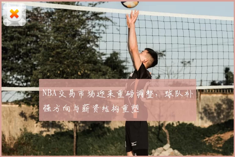 NBA交易市场迎来重磅调整,球队补强方向与薪资结构重塑