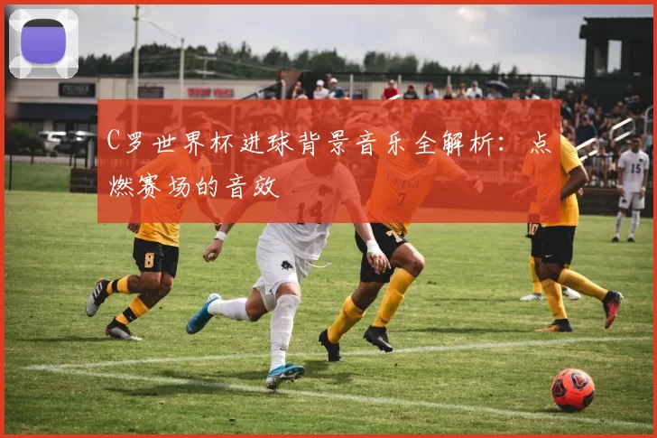 C罗世界杯进球背景音乐全解析：点燃赛场的音效