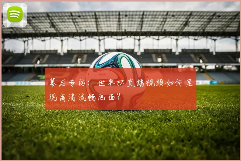 幕后专访：世界杯直播视频如何呈现高清流畅画面？