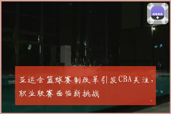 亚运会篮球赛制改革引发CBA关注,职业联赛面临新挑战