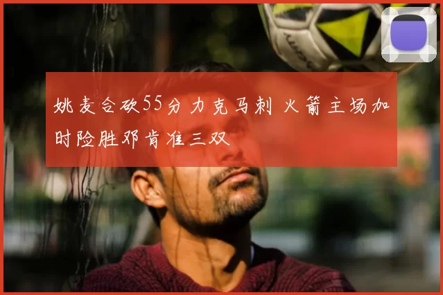 姚麦合砍55分力克马刺 火箭主场加时险胜邓肯准三双