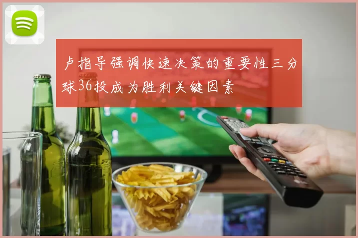 卢指导强调快速决策的重要性三分球36投成为胜利关键因素