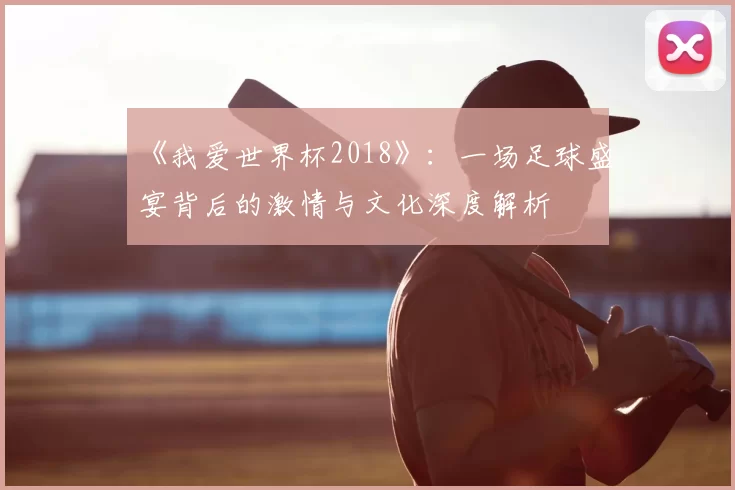 《我爱世界杯2018》:一场足球盛宴背后的激情与文化深度解析