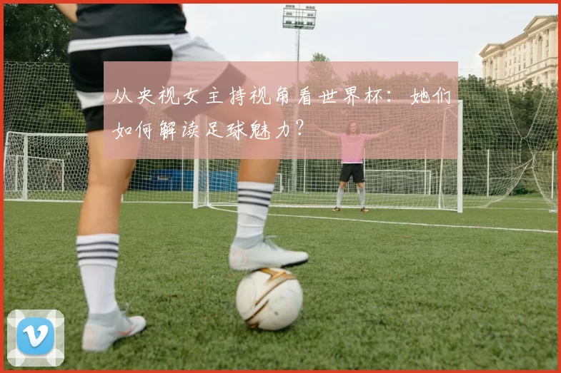 从央视女主持视角看世界杯:她们如何解读足球魅力?