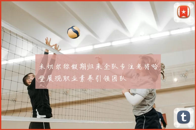 米切尔称假期归来全队专注老将哈登展现职业素养引领团队