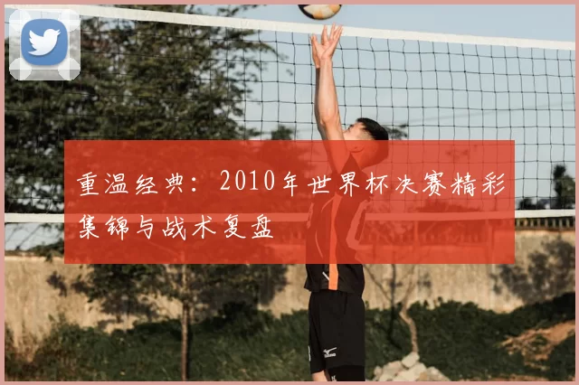 重温经典：2010年世界杯决赛精彩集锦与战术复盘