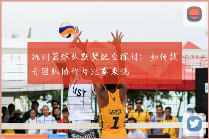 杭州篮球队默契配合探讨：如何提升团队协作与比赛表现