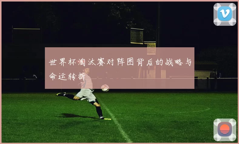 世界杯淘汰赛对阵图背后的战略与命运转折