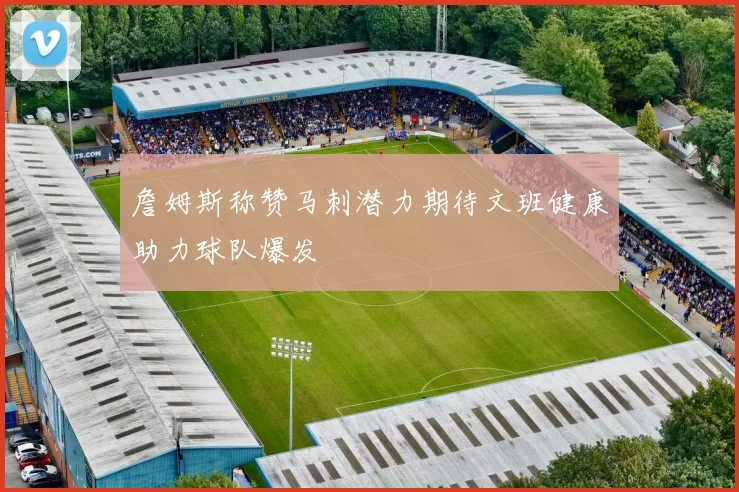 詹姆斯称赞马刺潜力期待文班健康助力球队爆发