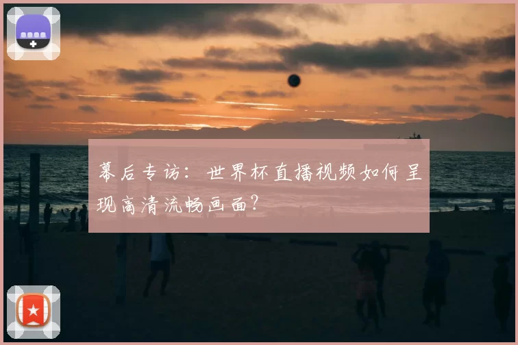 幕后专访：世界杯直播视频如何呈现高清流畅画面？