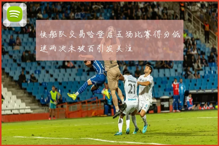 快船队交易哈登后五场比赛得分低迷两次未破百引发关注