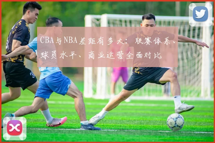CBA与NBA差距有多大：联赛体系、球员水平、商业运营全面对比