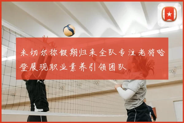 米切尔称假期归来全队专注老将哈登展现职业素养引领团队