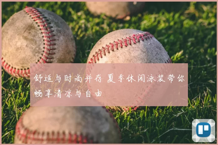 舒适与时尚并存 夏季休闲泳装带你畅享清凉与自由
