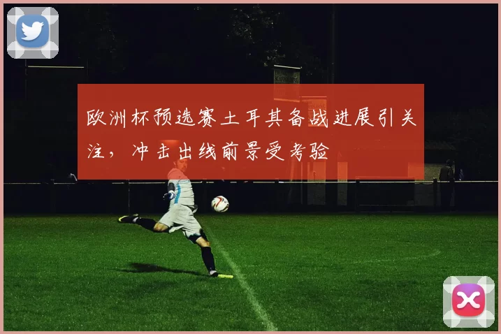 欧洲杯预选赛土耳其备战进展引关注,冲击出线前景受考验