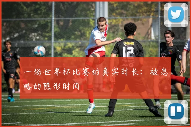 一场世界杯比赛的真实时长：被忽略的隐形时间