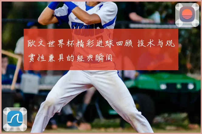 欧文世界杯精彩进球回顾 技术与观赏性兼具的经典瞬间
