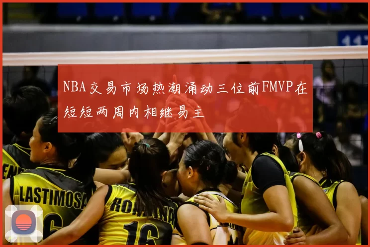 NBA交易市场热潮涌动三位前FMVP在短短两周内相继易主