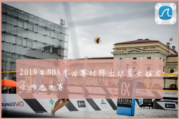 2019年NBA季后赛对阵出炉勇士猛龙会师总决赛