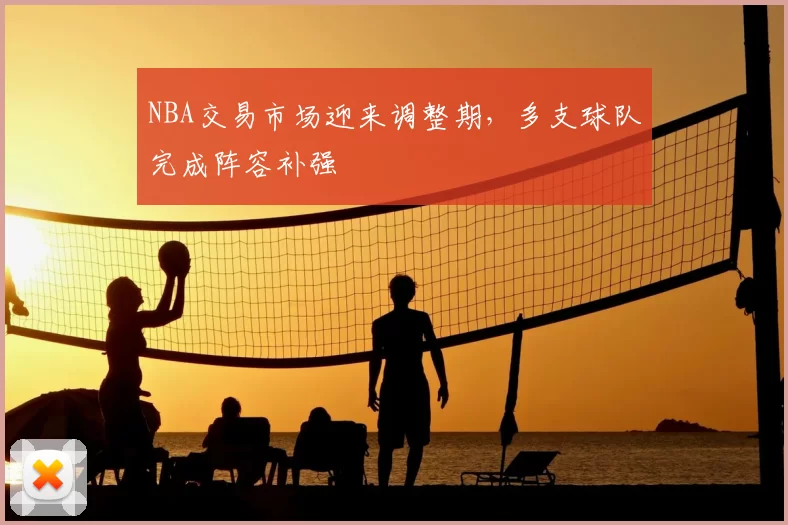 NBA交易市场迎来调整期,多支球队完成阵容补强