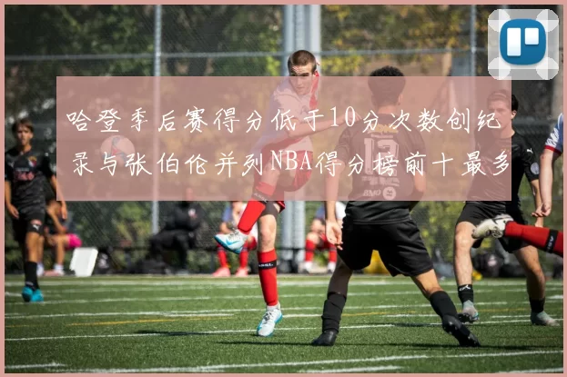 哈登季后赛得分低于10分次数创纪录与张伯伦并列NBA得分榜前十最多