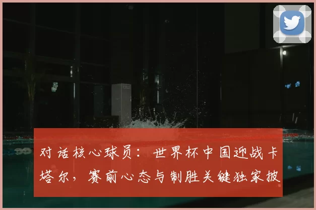 对话核心球员：世界杯中国迎战卡塔尔，赛前心态与制胜关键独家披露