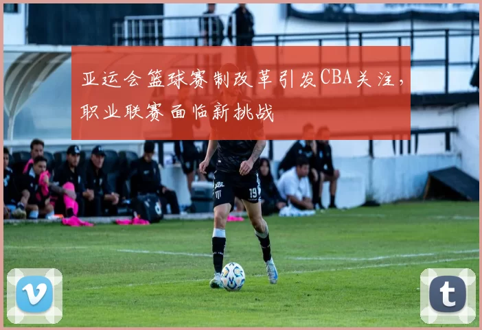 亚运会篮球赛制改革引发CBA关注,职业联赛面临新挑战