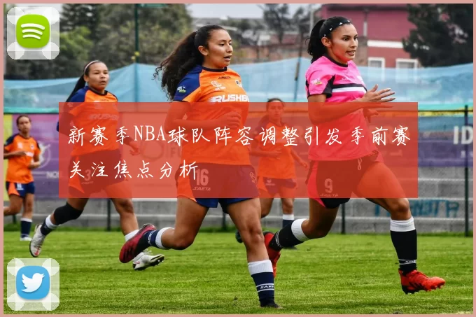 新赛季NBA球队阵容调整引发季前赛关注焦点分析