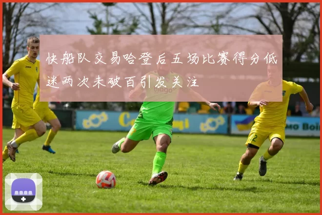 快船队交易哈登后五场比赛得分低迷两次未破百引发关注