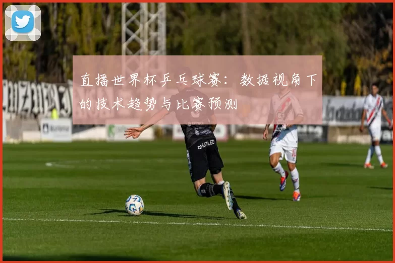 直播世界杯乒乓球赛:数据视角下的技术趋势与比赛预测
