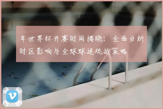 年世界杯开赛时间揭晓:全面分析时区影响与全球球迷观战策略