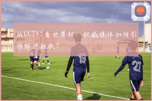从CCTV5看世界杯:权威媒体如何引领球迷狂欢?