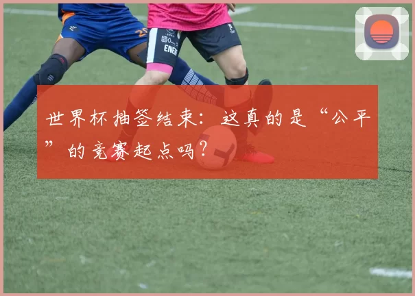 世界杯抽签结束:这真的是“公平”的竞赛起点吗?
