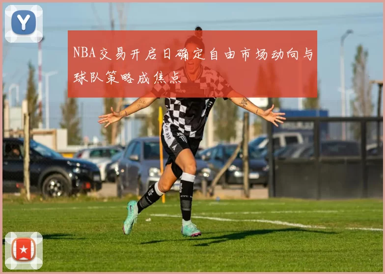 NBA交易开启日确定自由市场动向与球队策略成焦点