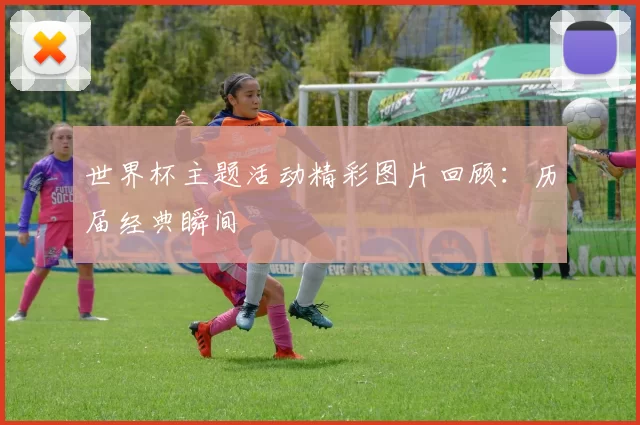 世界杯主题活动精彩图片回顾:历届经典瞬间