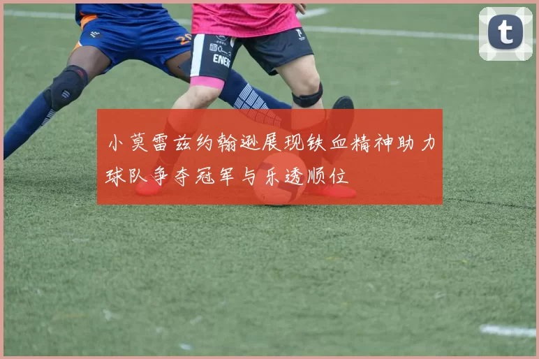 小莫雷兹约翰逊展现铁血精神助力球队争夺冠军与乐透顺位