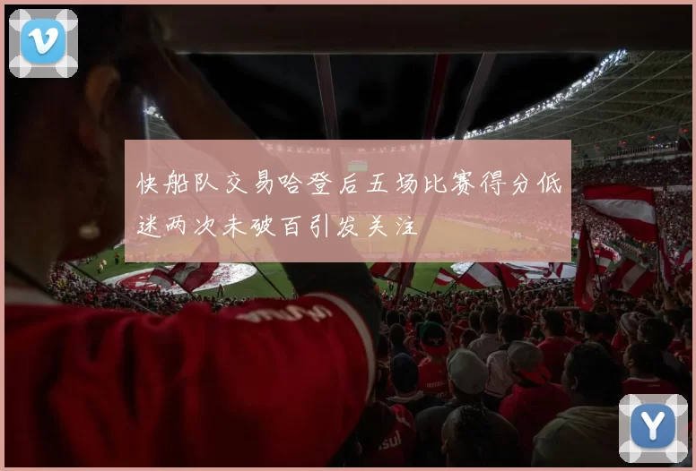 快船队交易哈登后五场比赛得分低迷两次未破百引发关注