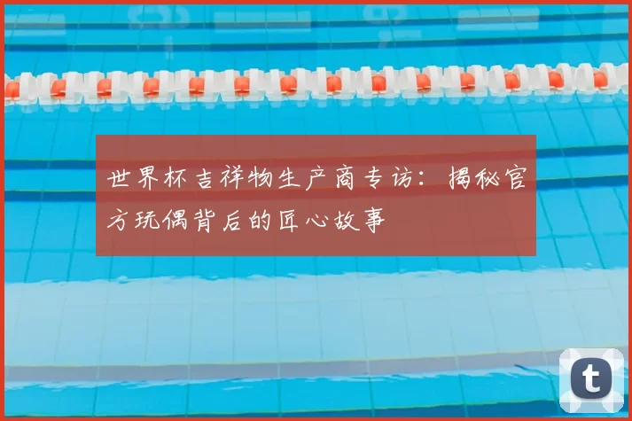 世界杯吉祥物生产商专访：揭秘官方玩偶背后的匠心故事